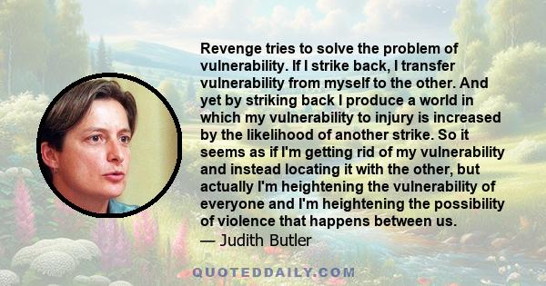 Revenge tries to solve the problem of vulnerability. If I strike back, I transfer vulnerability from myself to the other. And yet by striking back I produce a world in which my vulnerability to injury is increased by