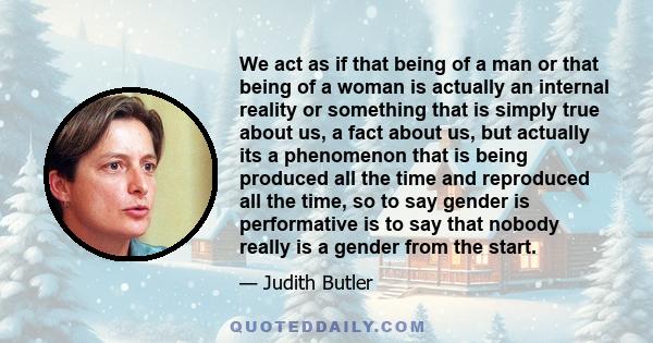 We act as if that being of a man or that being of a woman is actually an internal reality or something that is simply true about us, a fact about us, but actually its a phenomenon that is being produced all the time and 