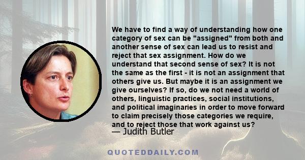 We have to find a way of understanding how one category of sex can be assigned from both and another sense of sex can lead us to resist and reject that sex assignment. How do we understand that second sense of sex? It