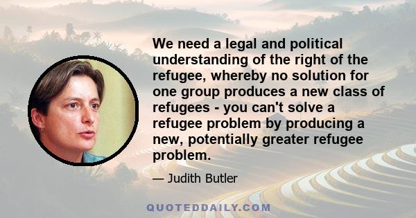 We need a legal and political understanding of the right of the refugee, whereby no solution for one group produces a new class of refugees - you can't solve a refugee problem by producing a new, potentially greater