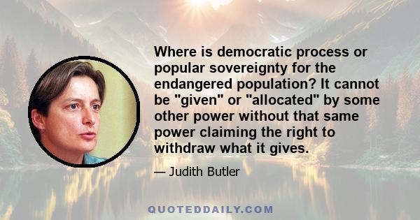 Where is democratic process or popular sovereignty for the endangered population? It cannot be given or allocated by some other power without that same power claiming the right to withdraw what it gives.