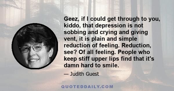 Geez, if I could get through to you, kiddo, that depression is not sobbing and crying and giving vent, it is plain and simple reduction of feeling. Reduction, see? Of all feeling. People who keep stiff upper lips find