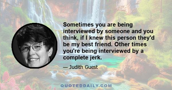 Sometimes you are being interviewed by someone and you think, if I knew this person they'd be my best friend. Other times you're being interviewed by a complete jerk.