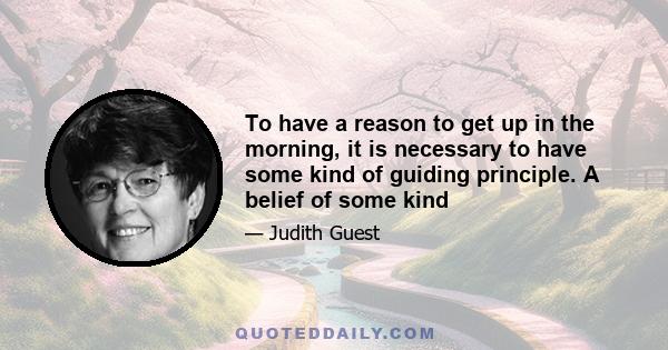 To have a reason to get up in the morning, it is necessary to have some kind of guiding principle. A belief of some kind