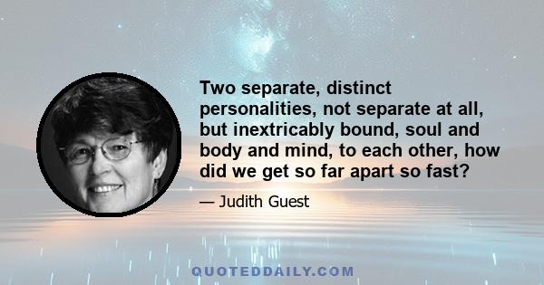 Two separate, distinct personalities, not separate at all, but inextricably bound, soul and body and mind, to each other, how did we get so far apart so fast?