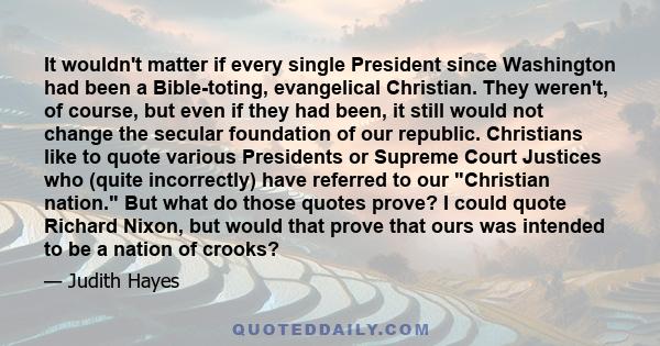 It wouldn't matter if every single President since Washington had been a Bible-toting, evangelical Christian. They weren't, of course, but even if they had been, it still would not change the secular foundation of our