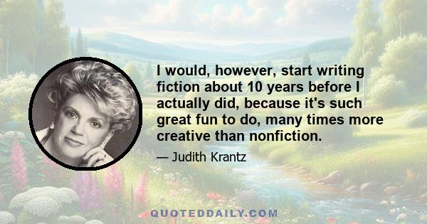 I would, however, start writing fiction about 10 years before I actually did, because it's such great fun to do, many times more creative than nonfiction.