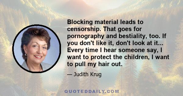 Blocking material leads to censorship. That goes for pornography and bestiality, too. If you don't like it, don't look at it... Every time I hear someone say, I want to protect the children, I want to pull my hair out.