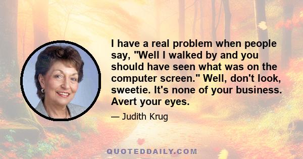 I have a real problem when people say, Well I walked by and you should have seen what was on the computer screen. Well, don't look, sweetie. It's none of your business. Avert your eyes.