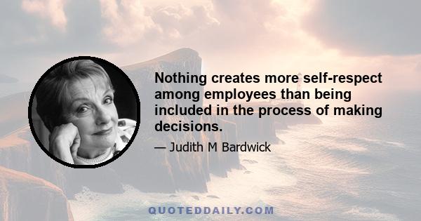 Nothing creates more self-respect among employees than being included in the process of making decisions.