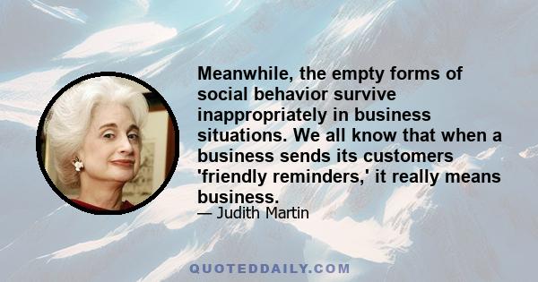 Meanwhile, the empty forms of social behavior survive inappropriately in business situations. We all know that when a business sends its customers 'friendly reminders,' it really means business.