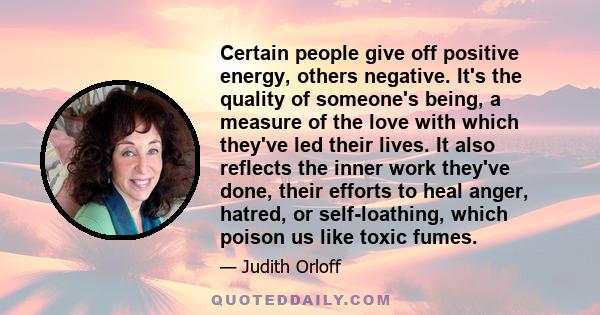 Certain people give off positive energy, others negative. It's the quality of someone's being, a measure of the love with which they've led their lives. It also reflects the inner work they've done, their efforts to