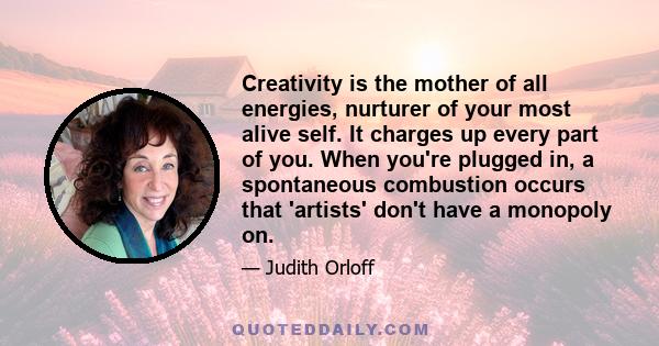 Creativity is the mother of all energies, nurturer of your most alive self. It charges up every part of you. When you're plugged in, a spontaneous combustion occurs that 'artists' don't have a monopoly on.