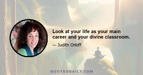 Look at your life as your main career and your divine classroom.