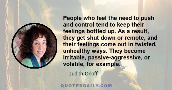 People who feel the need to push and control tend to keep their feelings bottled up. As a result, they get shut down or remote, and their feelings come out in twisted, unhealthy ways. They become irritable,