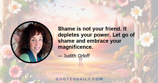 Shame is not your friend. It depletes your power. Let go of shame and embrace your magnificence.