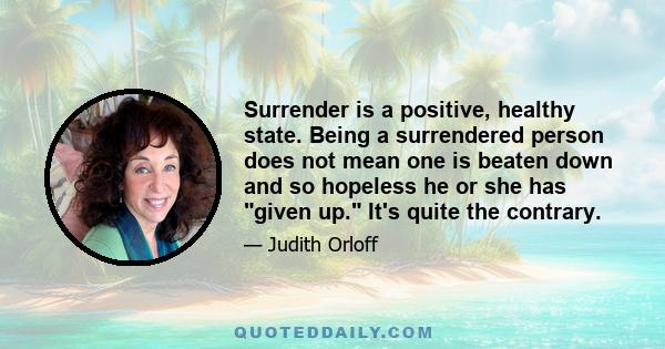 Surrender is a positive, healthy state. Being a surrendered person does not mean one is beaten down and so hopeless he or she has given up. It's quite the contrary. Surrender is a state of living in the flow, trusting