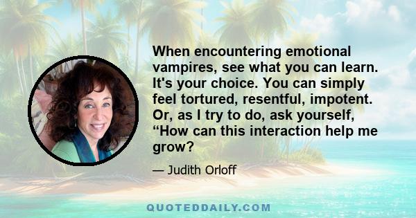 When encountering emotional vampires, see what you can learn. It's your choice. You can simply feel tortured, resentful, impotent. Or, as I try to do, ask yourself, “How can this interaction help me grow?