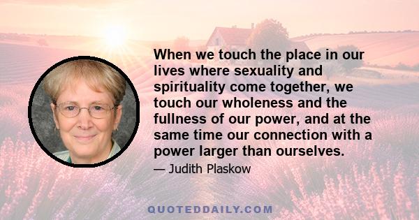 When we touch the place in our lives where sexuality and spirituality come together, we touch our wholeness and the fullness of our power, and at the same time our connection with a power larger than ourselves.