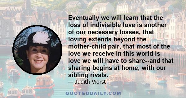 Eventually we will learn that the loss of indivisible love is another of our necessary losses, that loving extends beyond the mother-child pair, that most of the love we receive in this world is love we will have to