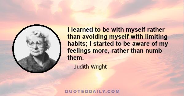 I learned to be with myself rather than avoiding myself with limiting habits; I started to be aware of my feelings more, rather than numb them.