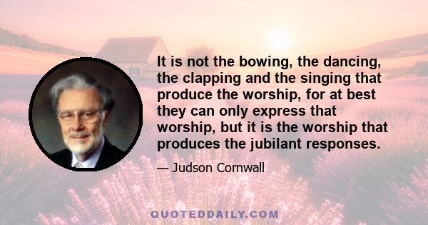 It is not the bowing, the dancing, the clapping and the singing that produce the worship, for at best they can only express that worship, but it is the worship that produces the jubilant responses.