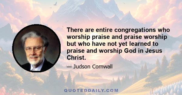 There are entire congregations who worship praise and praise worship but who have not yet learned to praise and worship God in Jesus Christ.