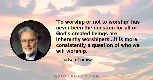 'To worship or not to worship' has never been the question for all of God's created beings are inherently worshipers...it is more consistently a question of who we will worship.