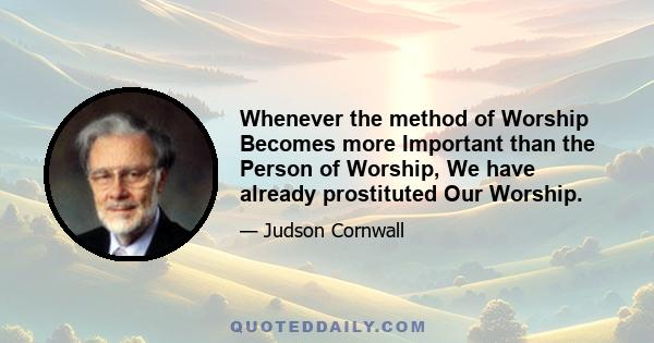 Whenever the method of Worship Becomes more Important than the Person of Worship, We have already prostituted Our Worship.