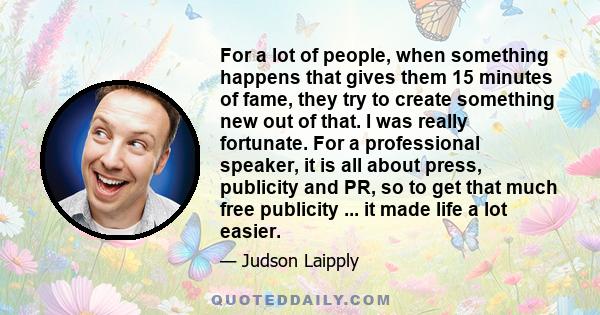 For a lot of people, when something happens that gives them 15 minutes of fame, they try to create something new out of that. I was really fortunate. For a professional speaker, it is all about press, publicity and PR,