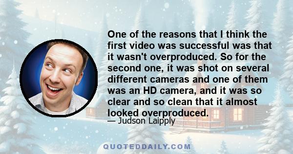 One of the reasons that I think the first video was successful was that it wasn't overproduced. So for the second one, it was shot on several different cameras and one of them was an HD camera, and it was so clear and