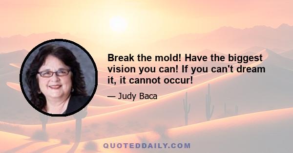 Break the mold! Have the biggest vision you can! If you can't dream it, it cannot occur!