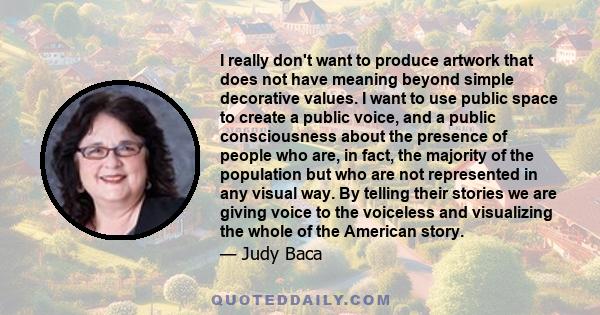 I really don't want to produce artwork that does not have meaning beyond simple decorative values. I want to use public space to create a public voice, and a public consciousness about the presence of people who are, in 