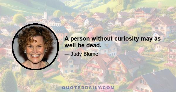 A person without curiosity may as well be dead.