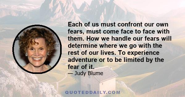 Each of us must confront our own fears, must come face to face with them. How we handle our fears will determine where we go with the rest of our lives. To experience adventure or to be limited by the fear of it.