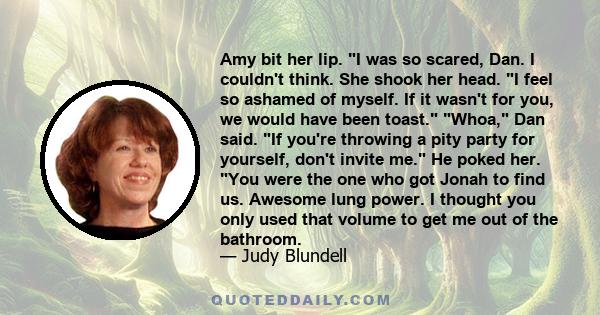 Amy bit her lip. I was so scared, Dan. I couldn't think. She shook her head. I feel so ashamed of myself. If it wasn't for you, we would have been toast. Whoa, Dan said. If you're throwing a pity party for yourself,