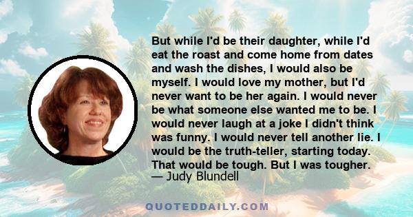 But while I'd be their daughter, while I'd eat the roast and come home from dates and wash the dishes, I would also be myself. I would love my mother, but I'd never want to be her again. I would never be what someone