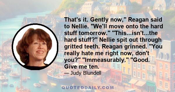 That's it. Gently now, Reagan said to Nellie. We'll move onto the hard stuff tomorrow. This...isn't...the hard stuff? Nellie spit out through gritted teeth. Reagan grinned. You really hate me right now, don't you?