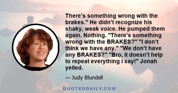 There's something wrong with the brakes. He didn't recognize his shaky, weak voice. He pumped them again. Nothing. There's something wrong with the BRAKES? I don't think we have any. We don't have any BRAKES? Bro, it