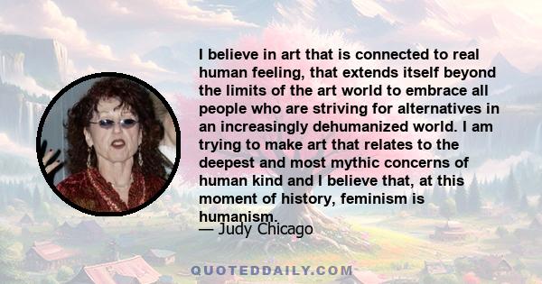 I believe in art that is connected to real human feeling, that extends itself beyond the limits of the art world to embrace all people who are striving for alternatives in an increasingly dehumanized world. I am trying