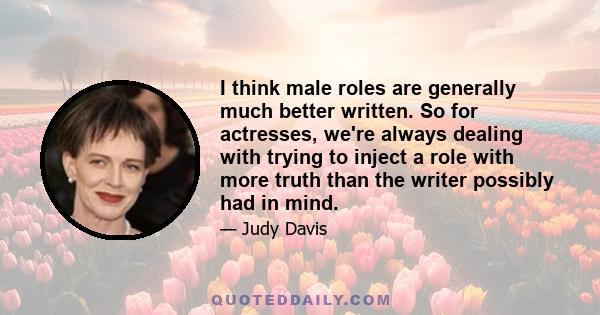 I think male roles are generally much better written. So for actresses, we're always dealing with trying to inject a role with more truth than the writer possibly had in mind.