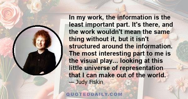 In my work, the information is the least important part. It's there, and the work wouldn't mean the same thing without it, but it isn't structured around the information. The most interesting part to me is the visual