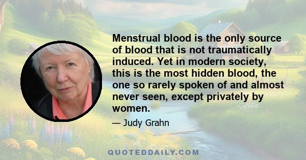 Menstrual blood is the only source of blood that is not traumatically induced. Yet in modern society, this is the most hidden blood, the one so rarely spoken of and almost never seen, except privately by women.