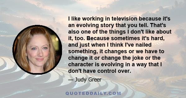 I like working in television because it's an evolving story that you tell. That's also one of the things I don't like about it, too. Because sometimes it's hard, and just when I think I've nailed something, it changes