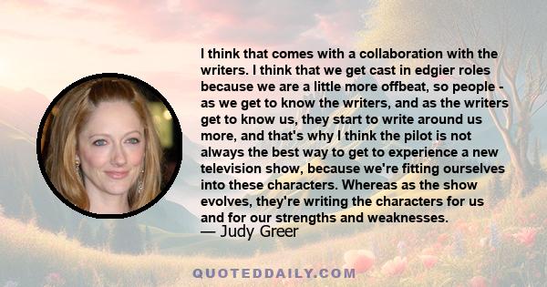 I think that comes with a collaboration with the writers. I think that we get cast in edgier roles because we are a little more offbeat, so people - as we get to know the writers, and as the writers get to know us, they 