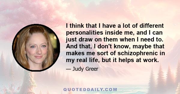 I think that I have a lot of different personalities inside me, and I can just draw on them when I need to. And that, I don't know, maybe that makes me sort of schizophrenic in my real life, but it helps at work.