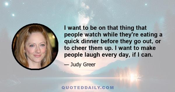 I want to be on that thing that people watch while they're eating a quick dinner before they go out, or to cheer them up. I want to make people laugh every day, if I can.