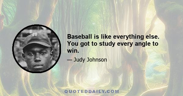 Baseball is like everything else. You got to study every angle to win.