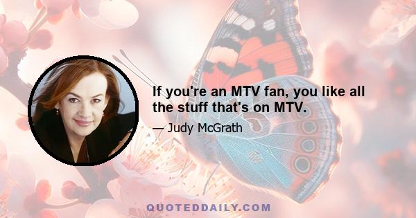 If you're an MTV fan, you like all the stuff that's on MTV.