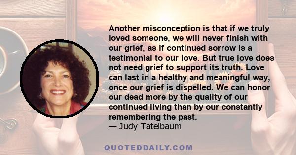 Another misconception is that if we truly loved someone, we will never finish with our grief, as if continued sorrow is a testimonial to our love. But true love does not need grief to support its truth. Love can last in 